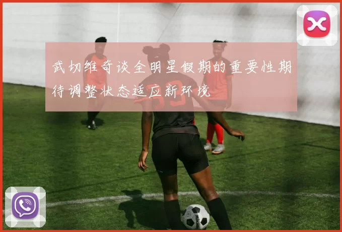 武切维奇谈全明星假期的重要性期待调整状态适应新环境