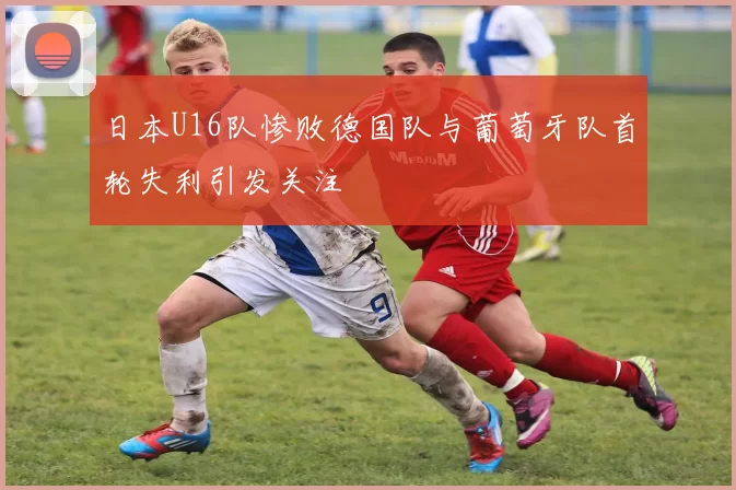 日本U16队惨败德国队与葡萄牙队首轮失利引发关注