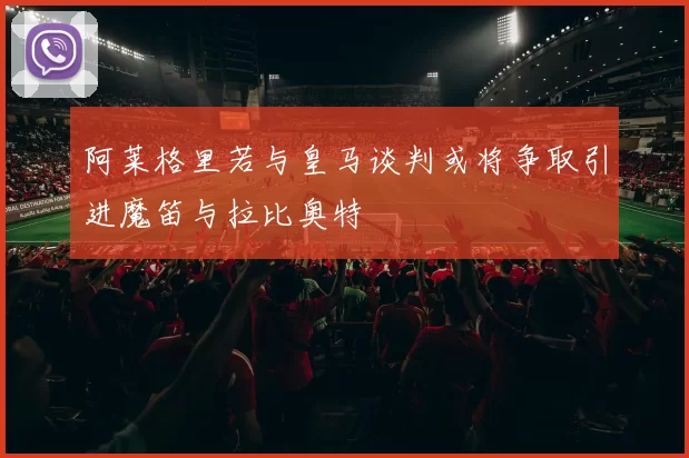 阿莱格里若与皇马谈判或将争取引进魔笛与拉比奥特
