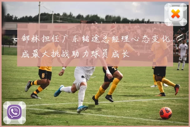 郜林担任广东铭途总经理心态变化成最大挑战助力球员成长