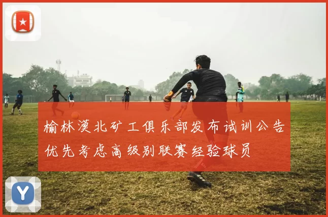 榆林漠北矿工俱乐部发布试训公告优先考虑高级别联赛经验球员