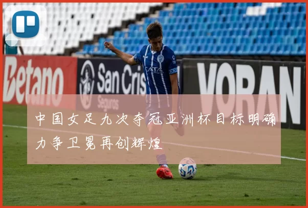 中国女足九次夺冠亚洲杯目标明确力争卫冕再创辉煌