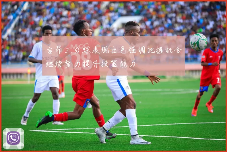 吉昂三分球表现出色强调把握机会继续努力提升投篮能力