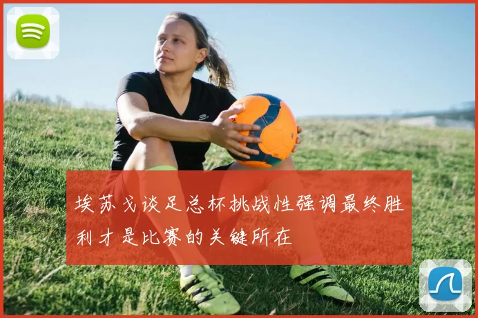 埃苏戈谈足总杯挑战性强调最终胜利才是比赛的关键所在
