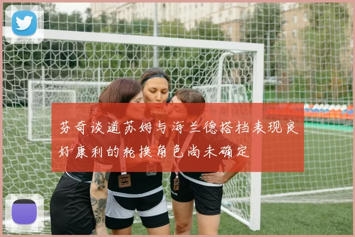 芬奇谈道苏姆与海兰德搭档表现良好康利的轮换角色尚未确定