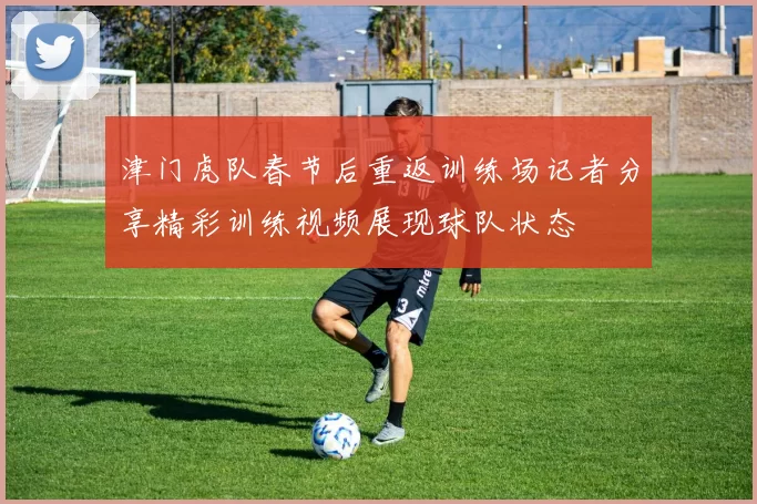 津门虎队春节后重返训练场记者分享精彩训练视频展现球队状态