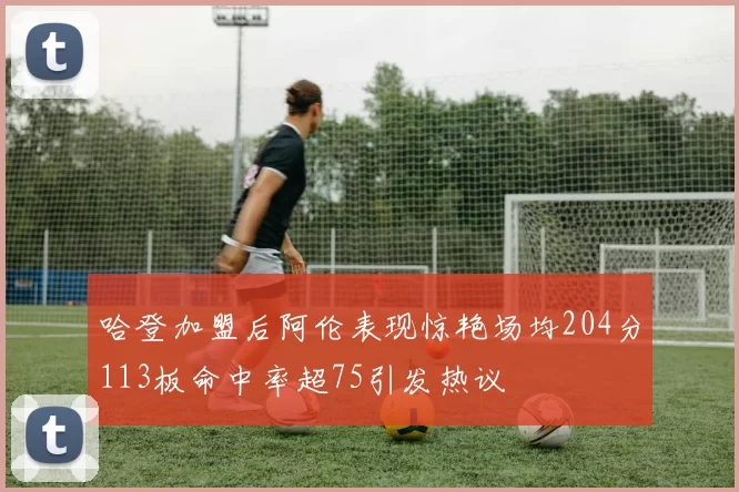 哈登加盟后阿伦表现惊艳场均204分113板命中率超75引发热议