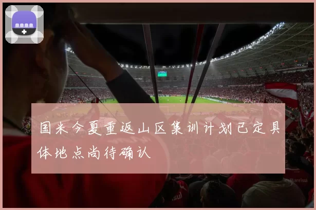 国米今夏重返山区集训计划已定具体地点尚待确认
