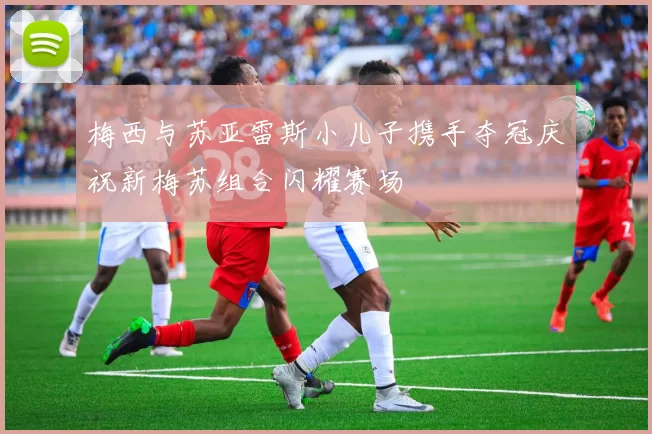 梅西与苏亚雷斯小儿子携手夺冠庆祝新梅苏组合闪耀赛场