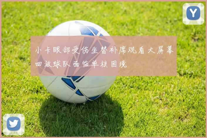 小卡眼部受伤坐替补席观看大屏幕回放球队面临单核困境