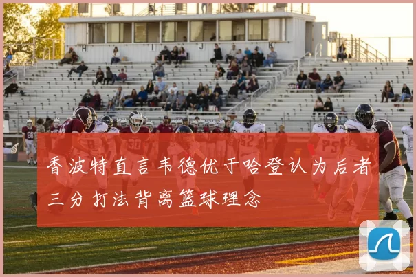 香波特直言韦德优于哈登认为后者三分打法背离篮球理念