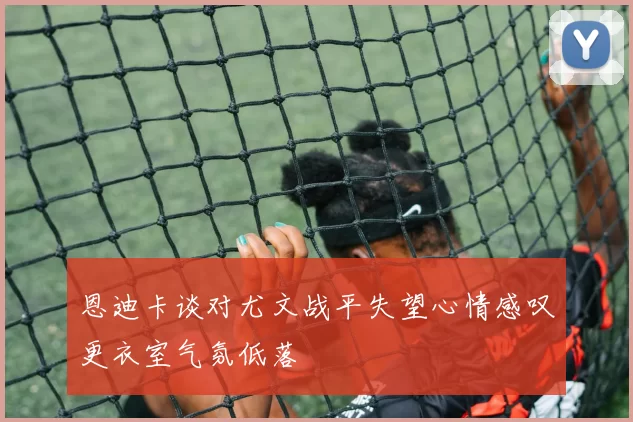 恩迪卡谈对尤文战平失望心情感叹更衣室气氛低落