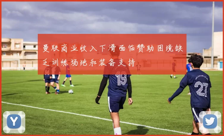 曼联商业收入下滑面临赞助困境缺乏训练场地和装备支持