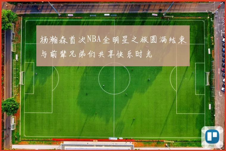 杨瀚森首次NBA全明星之旅圆满结束与前辈兄弟们共享快乐时光