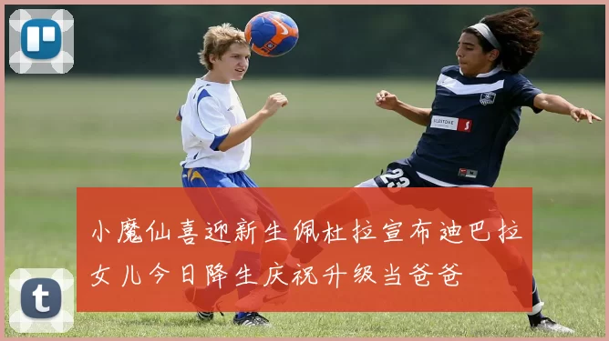 小魔仙喜迎新生佩杜拉宣布迪巴拉女儿今日降生庆祝升级当爸爸