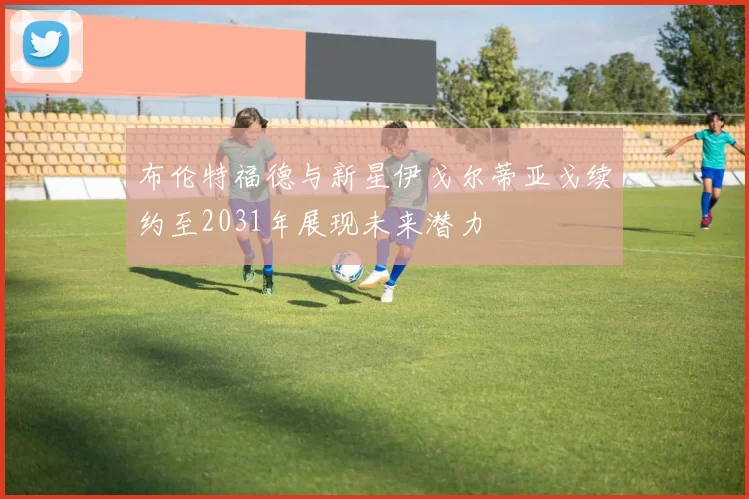 布伦特福德与新星伊戈尔蒂亚戈续约至2031年展现未来潜力