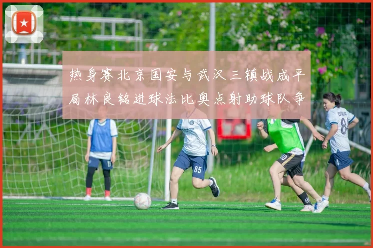 热身赛北京国安与武汉三镇战成平局林良铭进球法比奥点射助球队争平