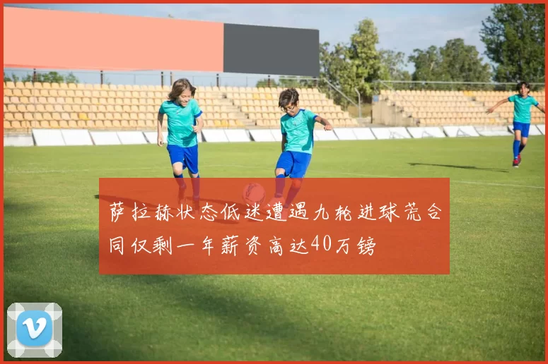 萨拉赫状态低迷遭遇九轮进球荒合同仅剩一年薪资高达40万镑
