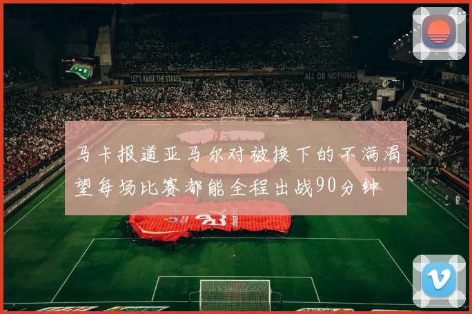马卡报道亚马尔对被换下的不满渴望每场比赛都能全程出战90分钟