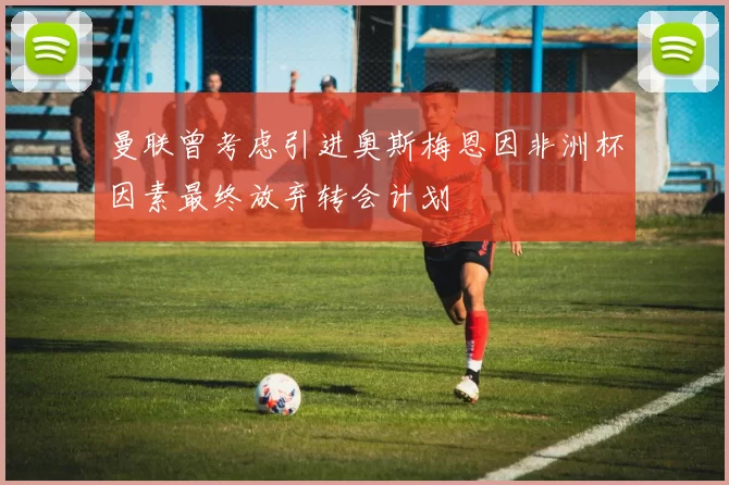 曼联曾考虑引进奥斯梅恩因非洲杯因素最终放弃转会计划