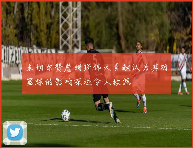 米切尔赞詹姆斯伟大贡献认为其对篮球的影响深远令人钦佩