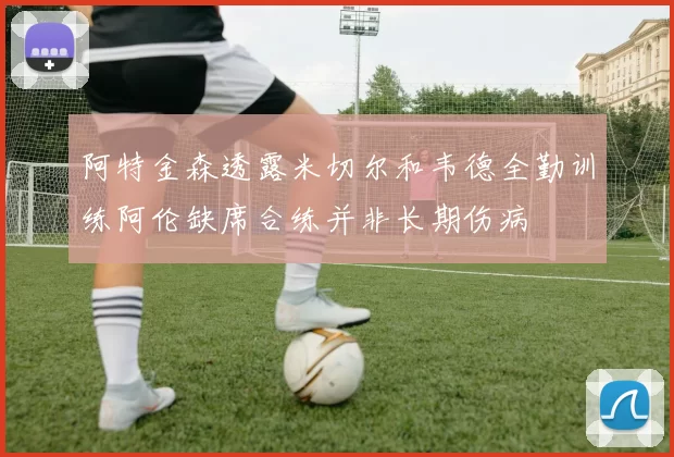 阿特金森透露米切尔和韦德全勤训练阿伦缺席合练并非长期伤病