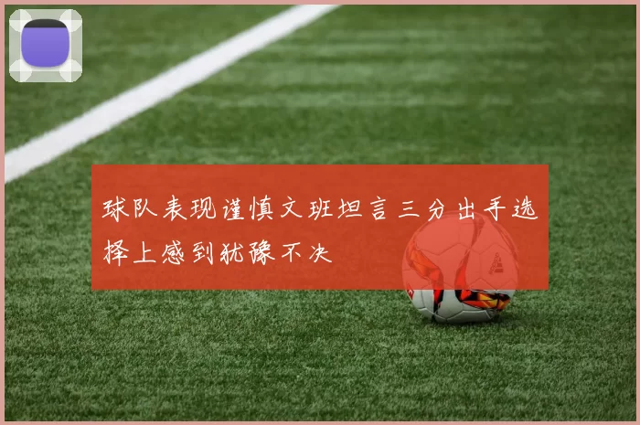 球队表现谨慎文班坦言三分出手选择上感到犹豫不决