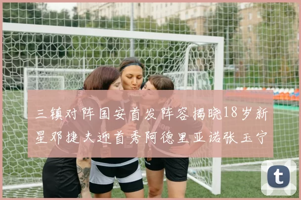 三镇对阵国安首发阵容揭晓18岁新星邓捷夫迎首秀阿德里亚诺张玉宁领衔出战