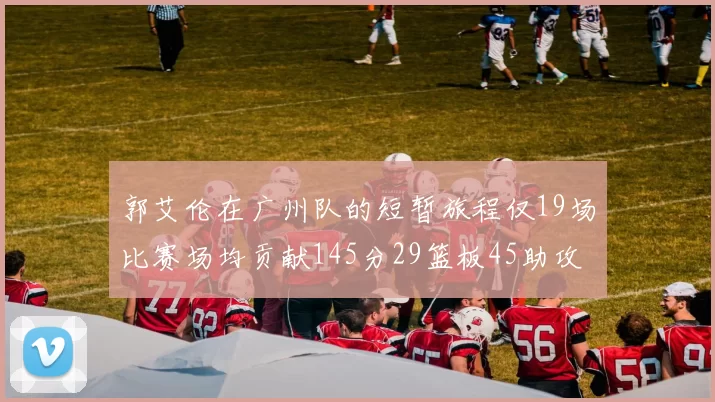 郭艾伦在广州队的短暂旅程仅19场比赛场均贡献145分29篮板45助攻